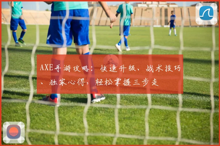 AXE手游攻略：快速升级、战术技巧、独家心得，轻松掌握三步走
