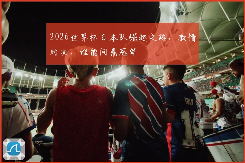 2026世界杯日本队崛起之路，激情对决，谁能问鼎冠军