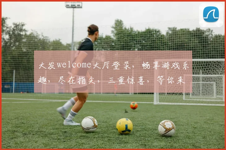 大发welcome大厅登录，畅享游戏乐趣，尽在指尖，三重惊喜，等你来战