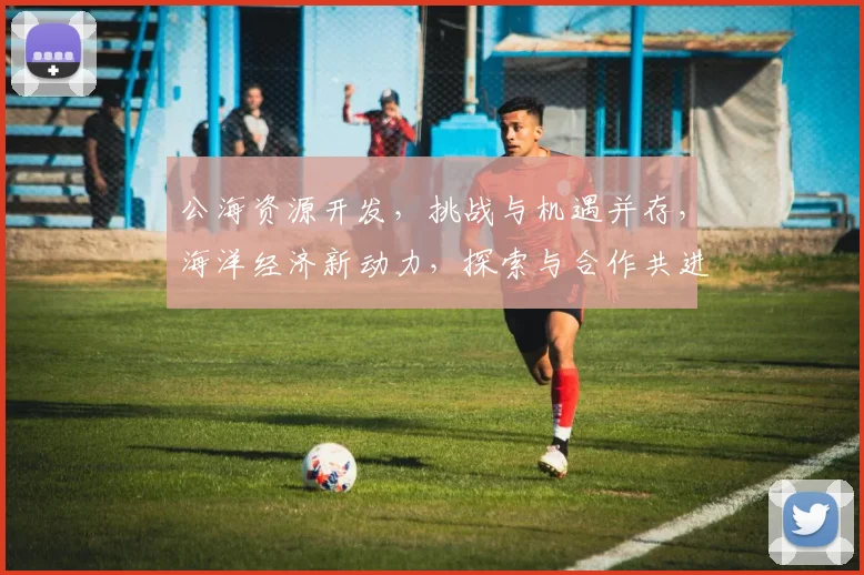 公海资源开发，挑战与机遇并存，海洋经济新动力，探索与合作共进