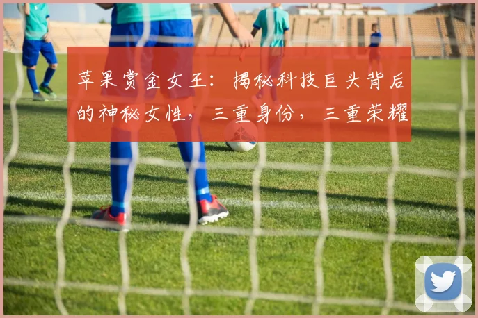 苹果赏金女王：揭秘科技巨头背后的神秘女性，三重身份，三重荣耀，三重挑战