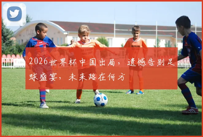 2026世界杯中国出局，遗憾告别足球盛宴，未来路在何方